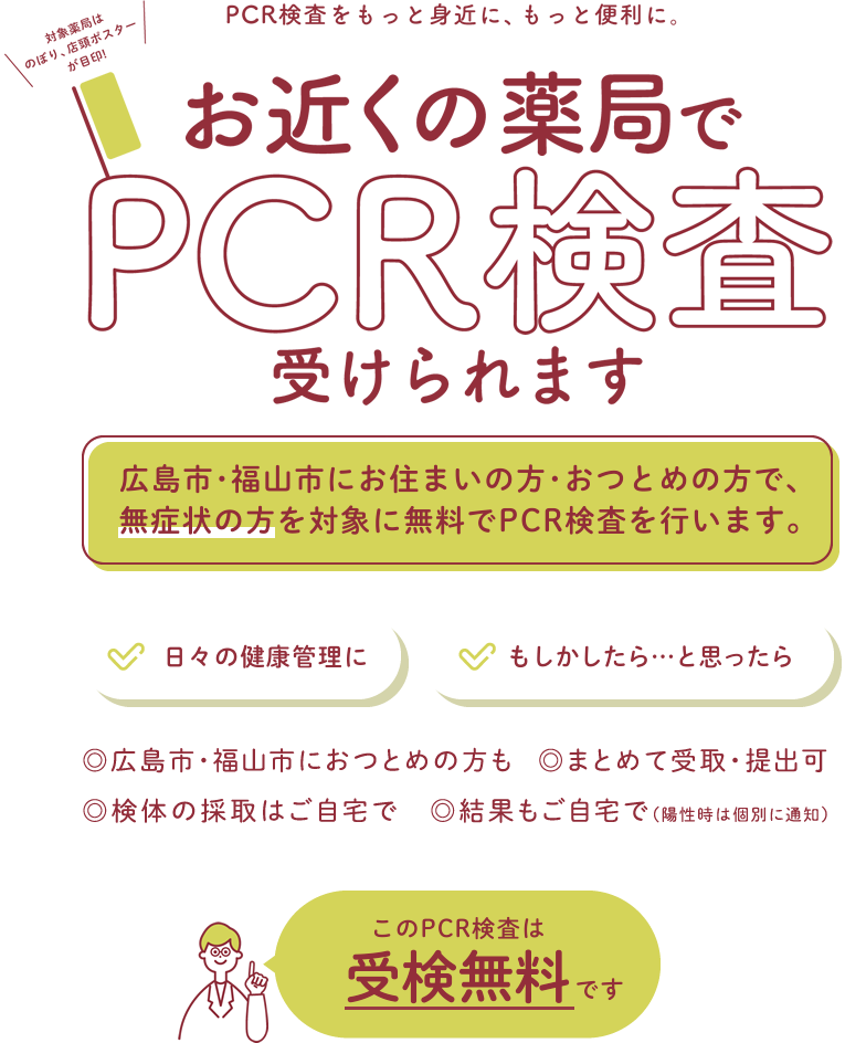 PCR検査をもっと身近に、もっと便利に。お近くの薬局でPCR検査受けれます。広島市にお住まいの方・おつとめの方で、無症状の方を対象に、無料でPCR検査を行います。実施期間 2021年4月1日（木）～5月31日（月） このPCR検査は受検無料です。広島市におつとめの方も、家族まとめて受取・提出可、検体の採取はご自宅で、結果もご自宅で（陽性時は個別に通知） 対象薬局はのぼり、店頭ポスターが目印！